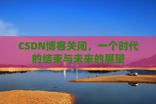 CSDN博客关闭,一个时代的结束与未来的展望 CSDN博客关闭,一个时代的结束与未来的展望